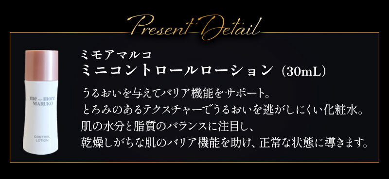 ミモアマルコ ミニコントロールローション（30mL）：うるおいを与えてバリア機能をサポート。とろみのあるテクスチャーでうるおいを逃がしにくい化粧水。肌の水分と脂質のバランスに注目し、乾燥しがちな肌のバリア機能を助け、正常な状態に導きます