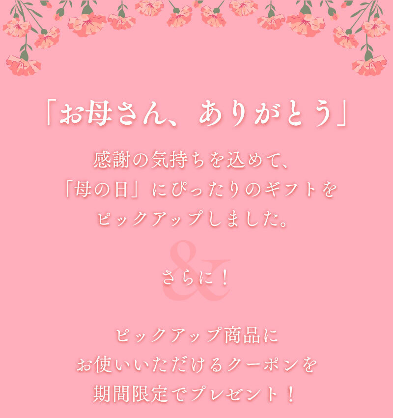「お母さん、ありがとう」の感謝の気持ちを込めて、「母の日」にぴったりのギフトをピックアップしました。さらに！ピックアップ商品にお使いいただける10％OFFクーポンを期間限定でプレゼント！