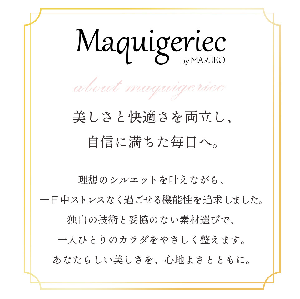 マキジェリーク（Maquigeriec）美しさと快適さを両立し、自信に満ちた毎日へ。　理想のシルエットを叶えながら、一日中ストレスなく過ごせる機能性を追求しました。独自の技術と妥協のない素材選びで、一人ひとりのカラダをやさしく整えます。あなたらしい美しさを、心地よさとともに。