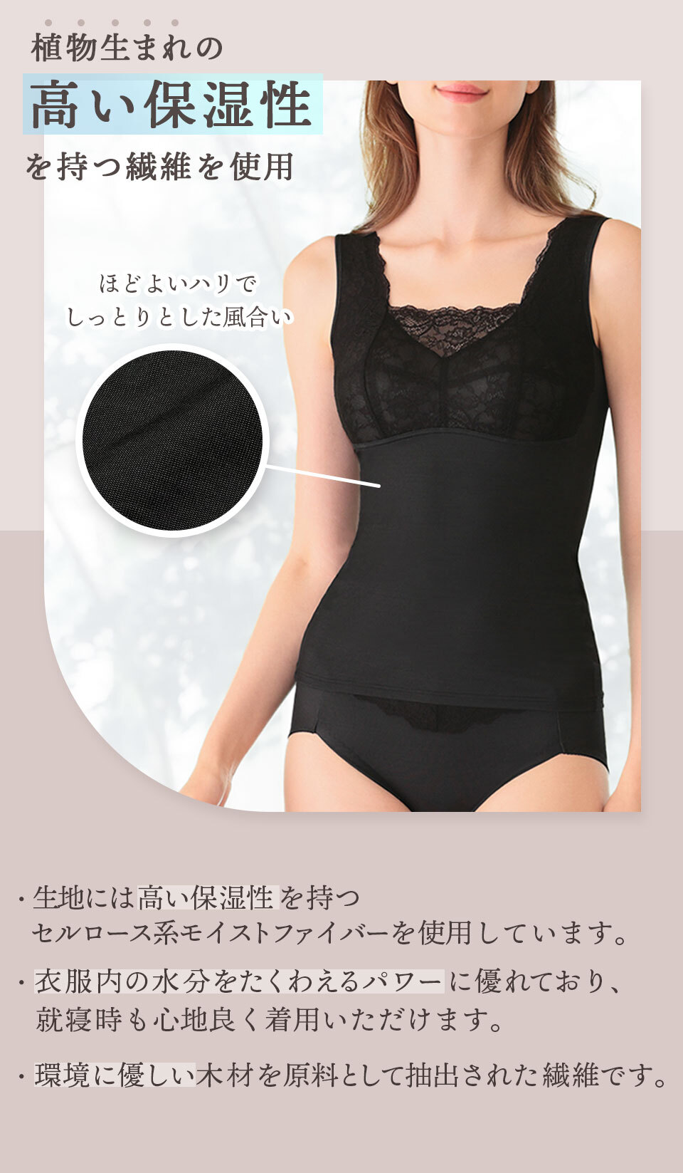 植物生まれの高い保湿性を持つ繊維を使用。生地には「高い保湿性」をもつセルロース系モイストファイバーを使用しています。 衣服内の水分をたくわえるパワーに優れており、就寝時も心地よく着用いただけます。環境にやさしい木材を原料として抽出された繊維です。ほど良いハリでしっとりとした風合い。
