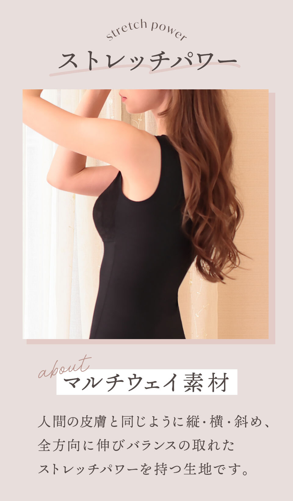 ストレッチパワー マルチウェイ素材を使用
人間の皮膚と同じように縦・横・斜め、全方向に伸びバランスのとれたストレッチパワーをもつ生地です。