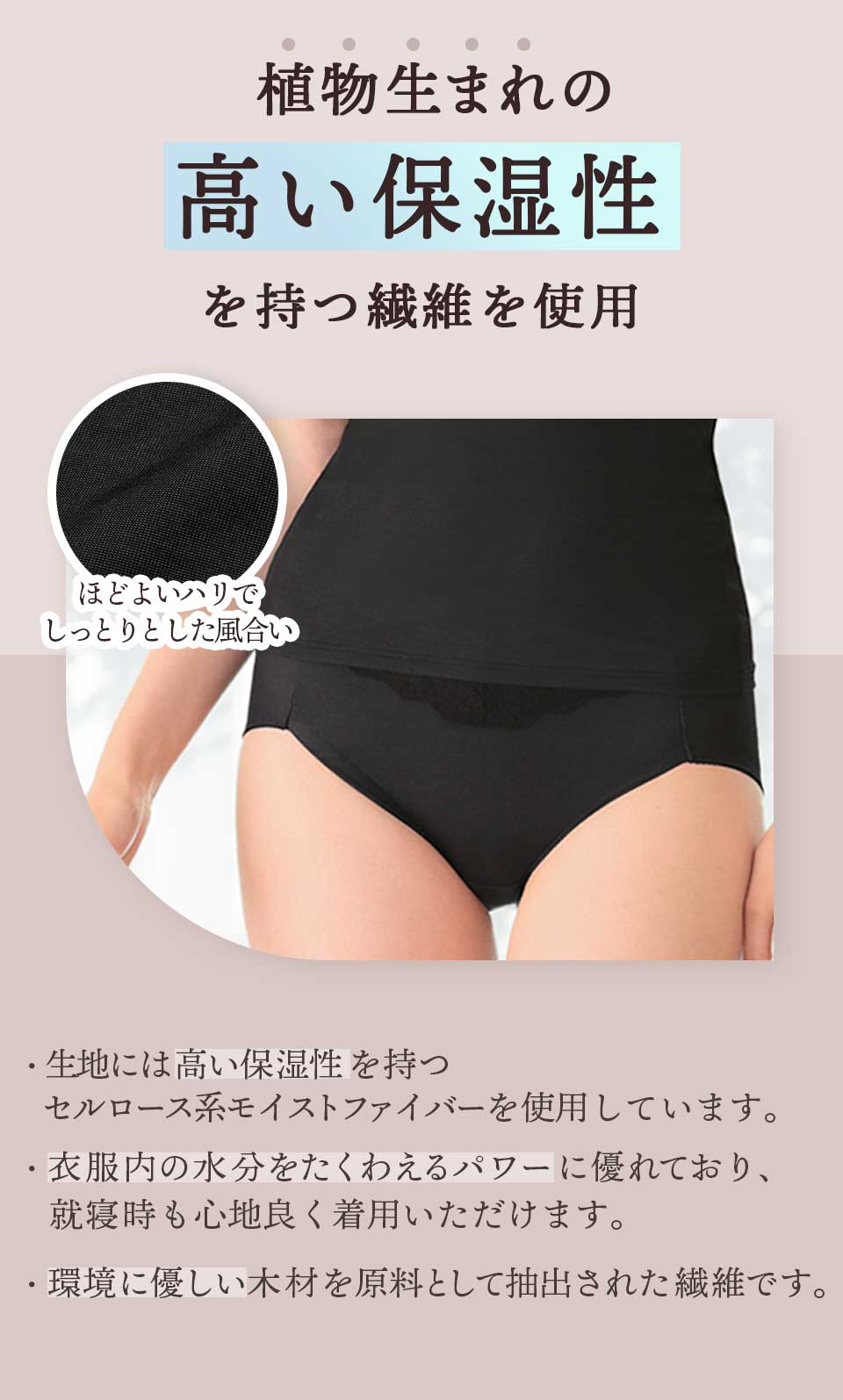 植物生まれの「高い保湿性」を持つ繊維を使用。 生地には高い保湿性をもつセルロース系モイストファイバーを使用しています。 衣服内の水分をたくわえるパワーに優れており、就寝時も心地よく着用いただけます。環境にやさしい木材を原料として抽出された繊維です。ほど良いハリでしっとりとした風合い。