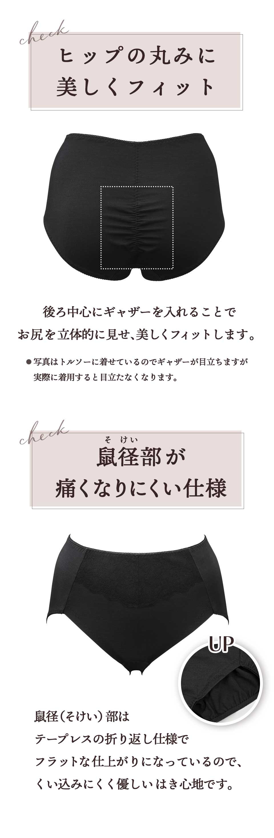 ヒップの丸みに美しくフィット。後ろ中心にギャザーを入れることでお尻を立体的に見せ、美しくフィットします。 ※写真はトルソーに着せているのでギャザーが目立ちますが実際に着用するとギャザーが目立たなくなります。鼠径部(そけいぶ)が痛くなりにくい仕様。鼠径部はテープレスの折り返し仕様でフラットな仕上がりになっているので、くい込みにくく優しいはき心地です。